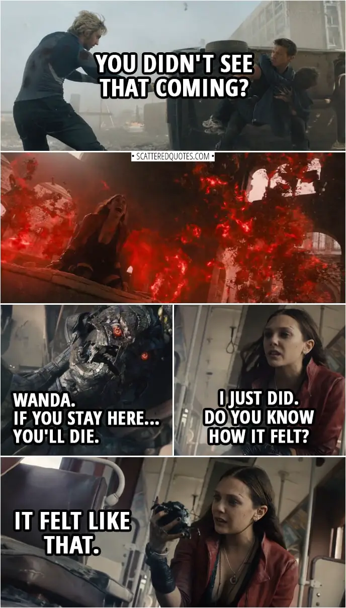 Quote from Avengers: Age of Ultron (2015) | (Pietro saves Clint life and gets shot multiple times...) Pietro Maximoff (to Clint): You didn't see that coming? (Later Wanda finds Ultron...) Ultron: Wanda. If you stay here... you'll die. Wanda Maximoff: I just did. Do you know how it felt? (rips his "heart" out) It felt like that.