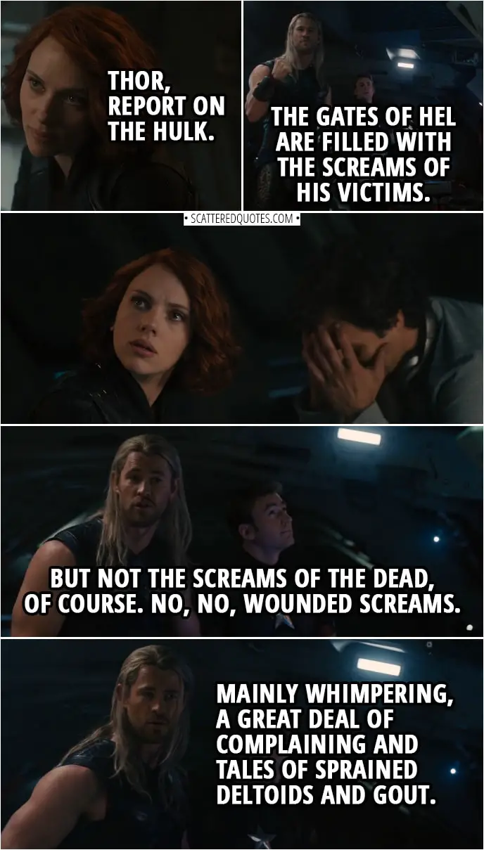 Quote from Avengers: Age of Ultron (2015) | Natasha Romanoff: Thor, report on the Hulk. Thor: The gates of Hel are filled with the screams of his victims. (Natasha gives him a look) But not the screams of the dead, of course. No, no, wounded screams. Mainly whimpering, a great deal of complaining and tales of sprained deltoids and gout.