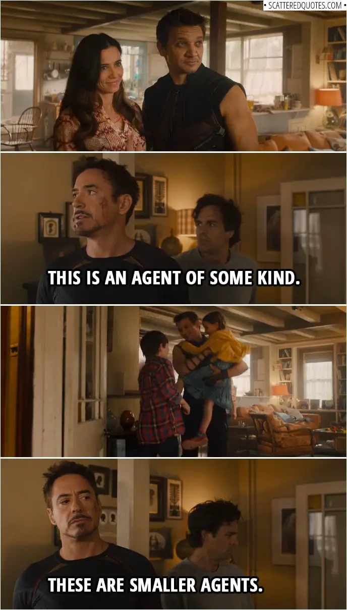 Quote from Avengers: Age of Ultron (2015) | Tony Stark: (Sees Clint's wife for the first time) This is an agent of some kind. (Clin't children run in) These are smaller agents.