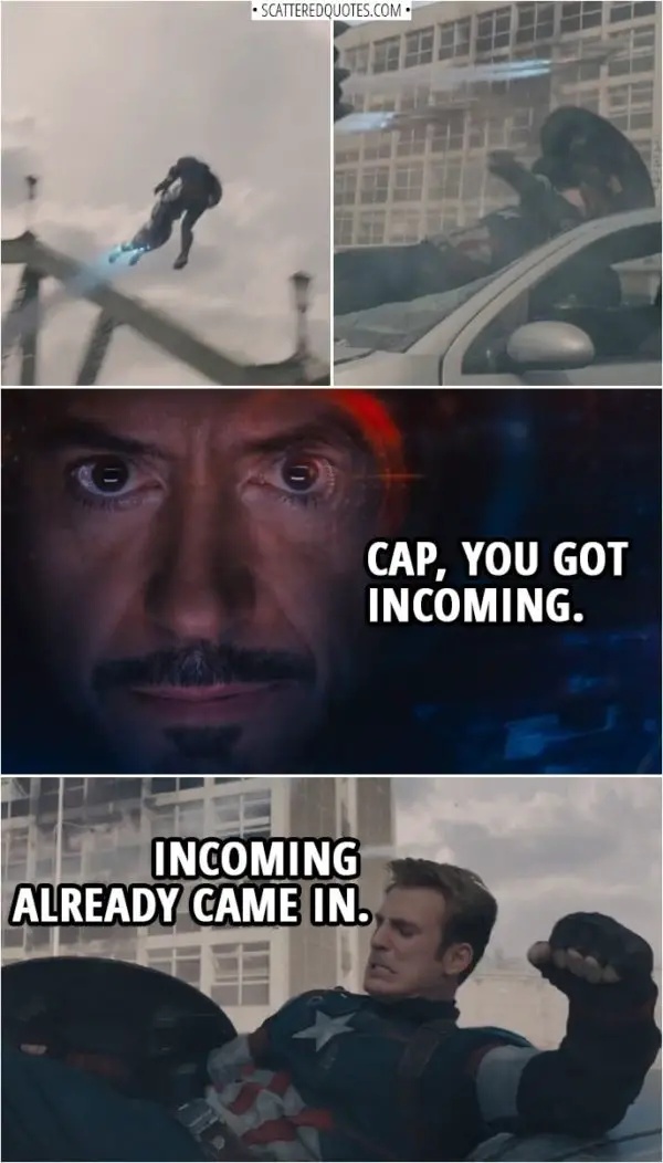 Quote from Avengers: Age of Ultron (2015) | (Steve gets thrown in the air by one of the robots) Tony Stark: Cap, you got incoming. Steve Rogers: Incoming already came in.