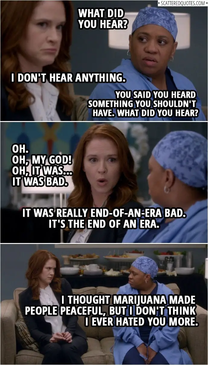 Quote from Grey's Anatomy 14x20 | Miranda Bailey: What did you hear? April Kepner: I don't hear anything. Miranda Bailey: No. What did you hear? April Kepner: About what? Miranda Bailey: You said you heard something you shouldn't have. What did you hear? April Kepner: Oh. Oh, my God! Oh, it was... it was bad. It was really end-of-an-era bad. It's the end of an era. Miranda Bailey: I thought marijuana made people peaceful, but I don't think I ever hated you more.