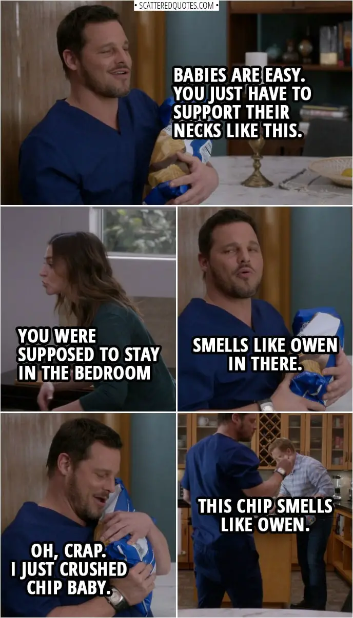 Quote from Grey's Anatomy 14x20 | Alex Karev: Babies are easy. You just have to support their necks like this. Amelia Shepherd: You were supposed to stay in the bedroom until after the social worker leaves. Alex Karev: Smells like Owen in there. Oh, crap. I just crushed chip baby. Amelia Shepherd: Get back there. Alex Karev: This chip smells like Owen.