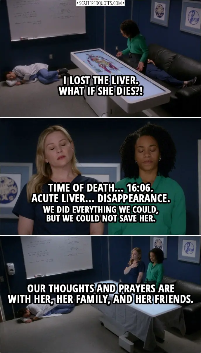 Quote from Grey's Anatomy 14x20 | (Maggie looses a liver in a computer simulation of human anatomy) Maggie Pierce: I lost the liver. What if she dies?! (Later...) Maggie Pierce: Time of death... 16:06. Acute liver... disappearance. We did everything we could, but we could not save her. Our thoughts and prayers are with her, her family, and her friends.