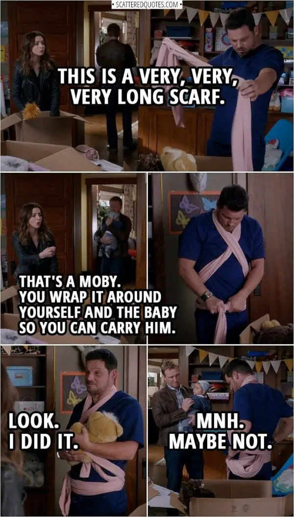 Quote from Grey's Anatomy 14x20 | Alex Karev: This is a very, very, very long scarf. Amelia Shepherd: That's a Moby. You wrap it around yourself and the baby so you can carry him. (Alex wraps it around him a puts a teddy bear in it) Alex Karev: Look. I did it. (Bear falls out...) Mnh. Maybe not.
