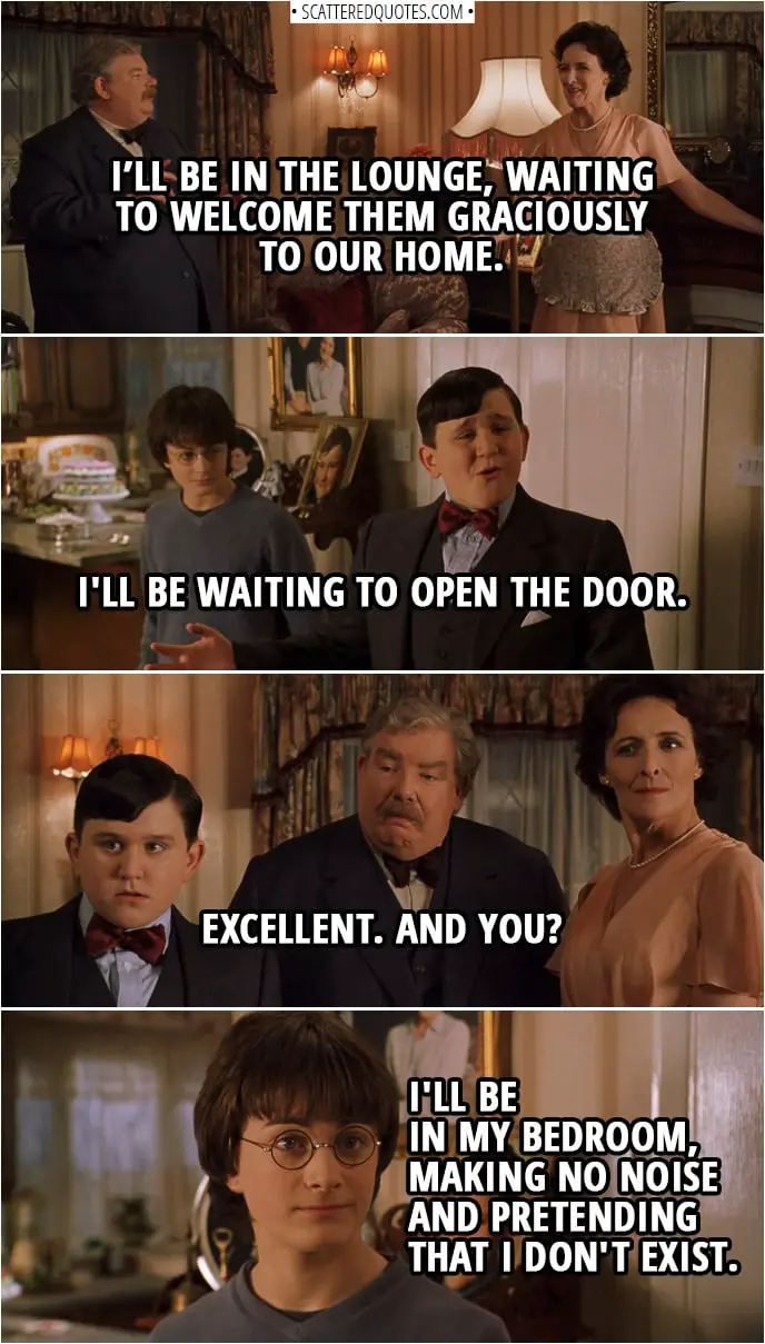 Quotes from Harry Potter and the Chamber of Secrets (2002) | Vernon Dursley: Petunia, when the Masons arrive, you will be...? Petunia Dursley: In the lounge, waiting to welcome them graciously to our home. Vernon Dursley: Good. And, Dudley, you will be...? Dudley Dursley: I'll be waiting to open the door. Vernon Dursley: Excellent. And you? Harry Potter: I'll be in my bedroom, making no noise and pretending that I don't exist.