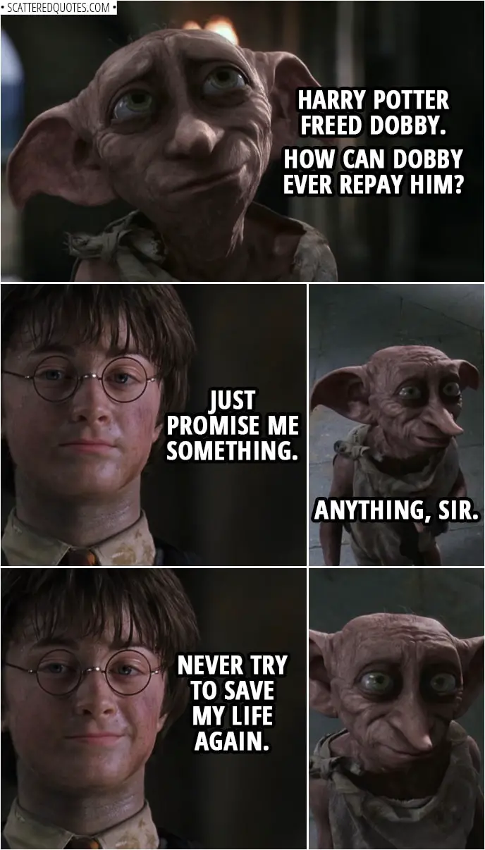 Quotes from Harry Potter and the Chamber of Secrets (2002) | Dobby: Harry Potter freed Dobby. How can Dobby ever repay him? Harry Potter: Just promise me something. Dobby: Anything, sir. Harry Potter: Never try to save my life again.