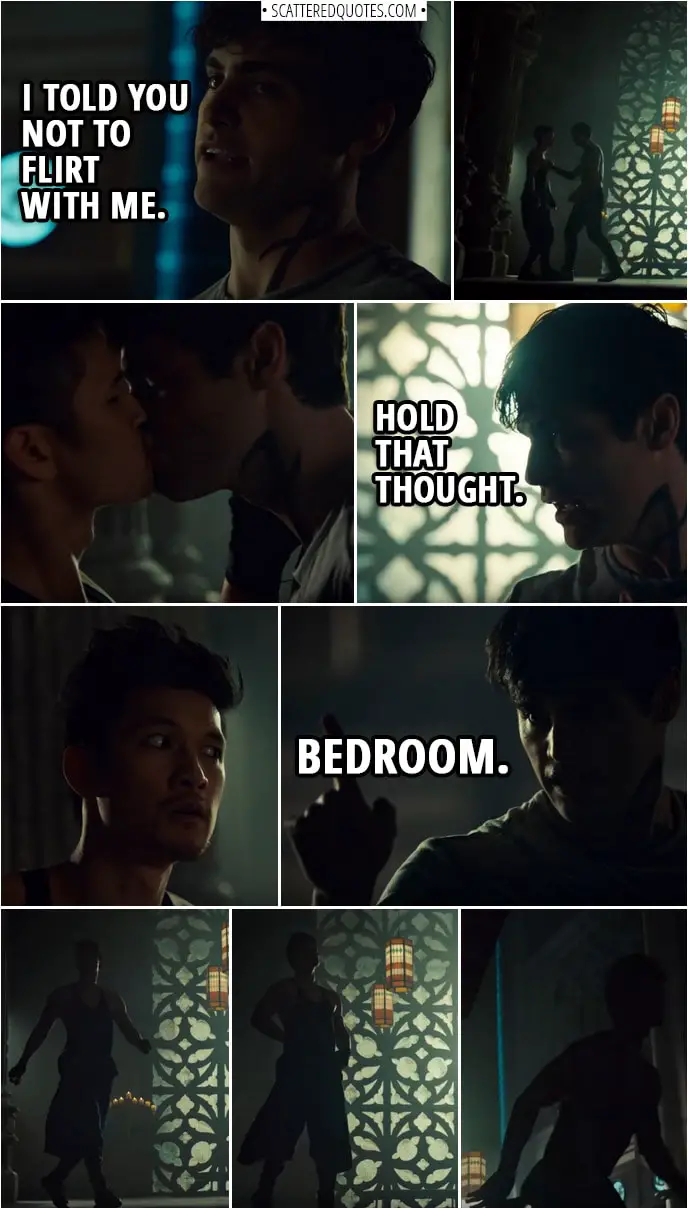 Quote from Shadowhunters 3x12 | Alec Lightwood: I told you not to flirt with me. (Malec starts making out, Alec stops it) Hold that thought. Bedroom. (Alec walks off with Magnus running after him)