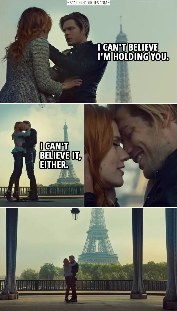 Quote from Shadowhunters 3x12 | Jace Herondale: I can't believe I'm holding you. Clary Fairchild: I can't believe it, either. Jace Herondale: I always had this dream that one day, I'd take you to Paris. Clary Fairchild: Well, here we are. Jace Herondale: I'm not sure this is exactly how I imagined it. Clary Fairchild: No. Somehow, it's better.