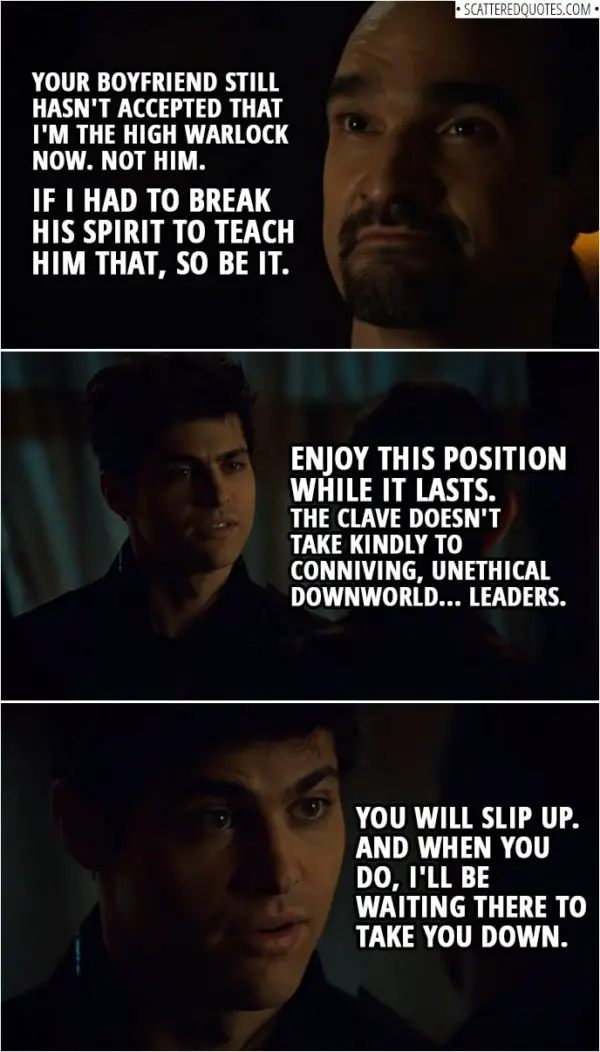Quote from Shadowhunters 3x14 | Lorenzo Rey: Let me tell you something about being a leader. When a subordinate comes to question your judgment and launches a fireball in your face, it's your duty to put him in line. Your boyfriend still hasn't accepted that I'm the High Warlock now. Not him. If I had to break his spirit to teach him that, so be it. Alec Lightwood: Enjoy this position while it lasts. The Clave doesn't take kindly to conniving, unethical Downworld... leaders. You will slip up. And when you do, I'll be waiting there to take you down.