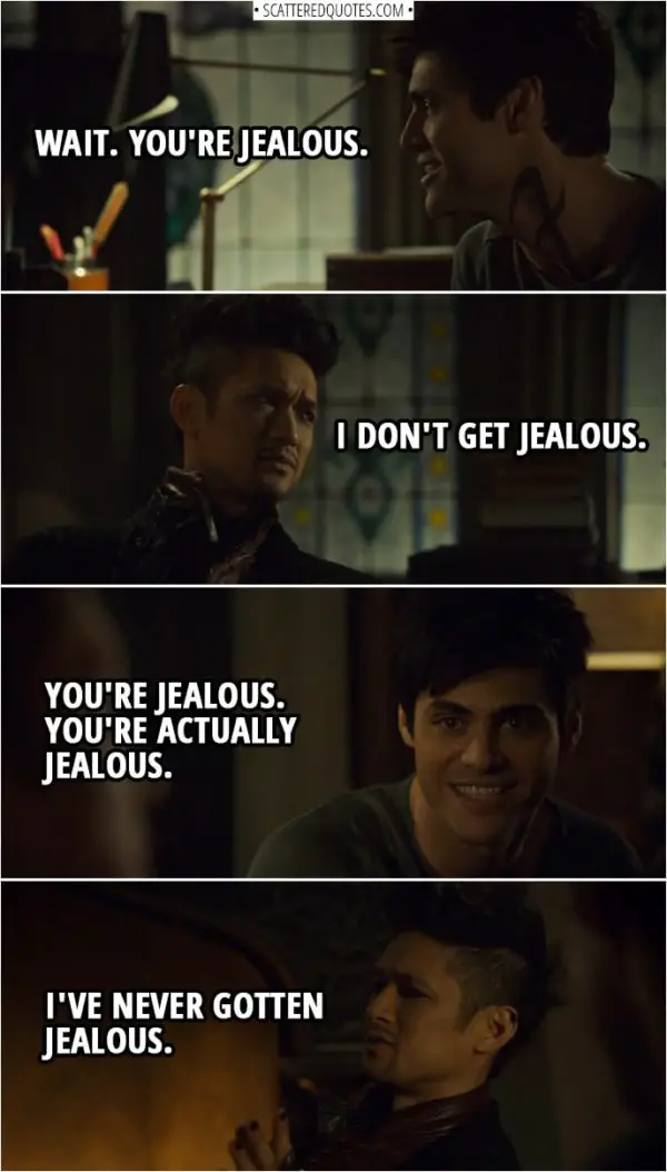 Quote from Shadowhunters 3x15 | Magnus Bane: I just feel... Sometimes, I... Alec Lightwood: Wait. You're jealous. Magnus Bane: I don't get jealous. Alec Lightwood: You're jealous. You're actually jealous. Magnus Bane: I've never gotten jealous.