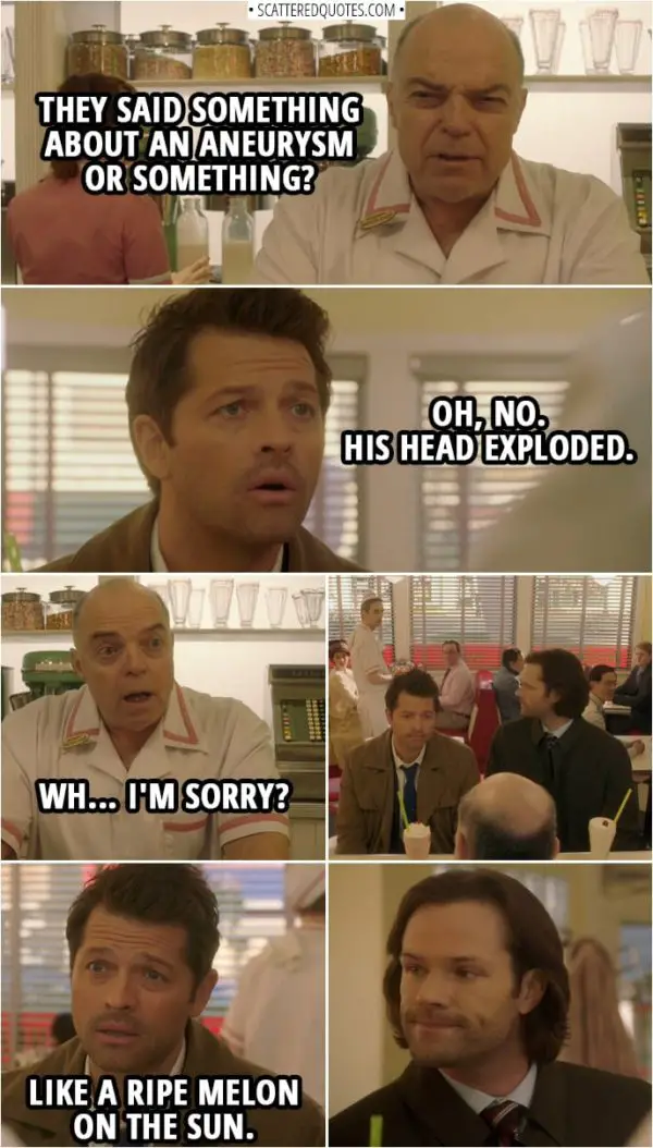 Quote from Supernatural 14x15 | Chip Harrington: They said something about an aneurysm or something? Castiel: Oh, no. His head exploded. Chip Harrington: Wh... I'm sorry? Castiel: Like a ripe melon on the sun.