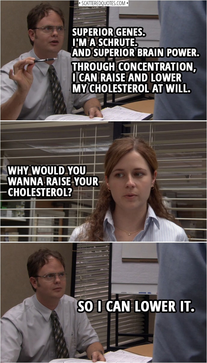 Quote from The Office 1x03 | Jim Halpert: You work here. Don't you want good insurance? Dwight Schrute: Don't need it. Never been sick. Perfect immune system. Jim Halpert: Okay, well, if you've never been sick, then you don't have any antibodies. Dwight Schrute: I don't need them. Superior genes. I'm a Schrute. And superior brain power. Through concentration, I can raise and lower my cholesterol at will. Pam Beesly: Why would you wanna raise your cholesterol? Dwight Schrute: So I can lower it.