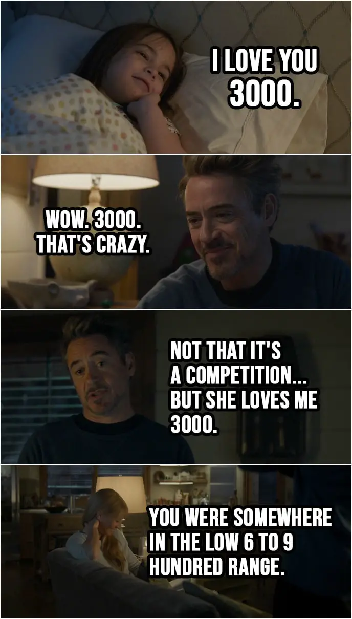 Quote from Avengers: Endgame (2019) | Tony Stark: Love you tons. Morgan Stark: I love you 3000. Tony Stark: Wow. 3000. That's crazy. Go to bed or I'll sell all your toys. Night night. (walks out and talks to Pepper): Not that it's a competition... but she loves me 3000. You were somewhere in the low 6 to 9 hundred range.