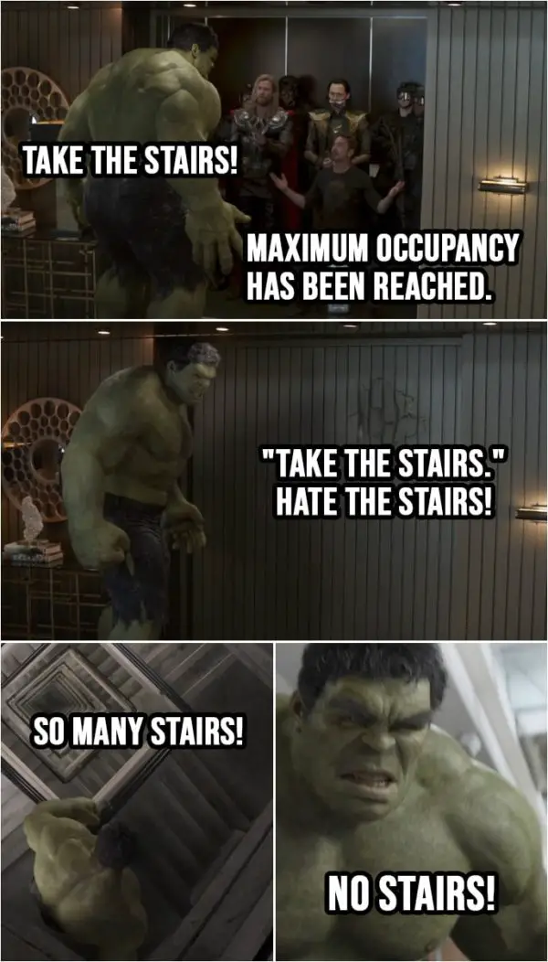 Quote from Avengers: Endgame (2019) | (In 2012 after capturing Loki, everyone is getting into an elevator, Hulk is last...) Thor and Tony: Whoa, whoa, whoa! Tony Stark: Hey, hey. Buddy! What do you think? Maximum occupancy has been reached. Thor: Take the stairs! Tony Stark: Yeah. Stop, stop. Hulk: "Take the stairs." Hate the stairs. (Few flights of stairs later...) Hulk: So many stairs! (Hulk is finally in the lobby, bursts through the door and hits future Tony) Hulk: No stairs!