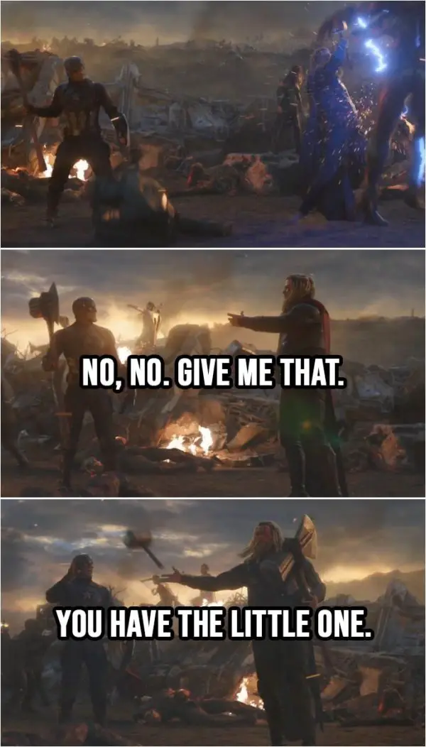 Quote from Avengers: Endgame (2019) | Thor (to Cap): No, no. Give me that. (Cap throws him Stormbreaker) You have the little one. (Thor throws Mjolnir to Cap)