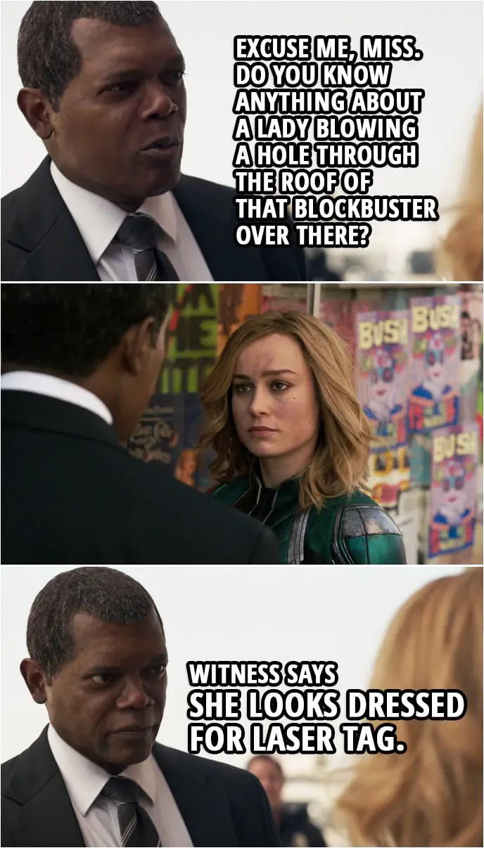 Captain Marvel Quote | Nick Fury (to Carol): Excuse me, Miss. Do you know anything about a lady blowing a hole through the roof of that Blockbuster over there? Witness says she looks dressed for laser tag.