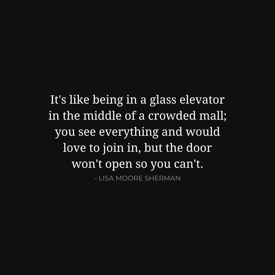 Depression Quotes: It's like being in a glass elevator in the middle of a crowded mall; you see everything and would love to join in, but the door won't open so you can't. - Lisa Moore Sherman