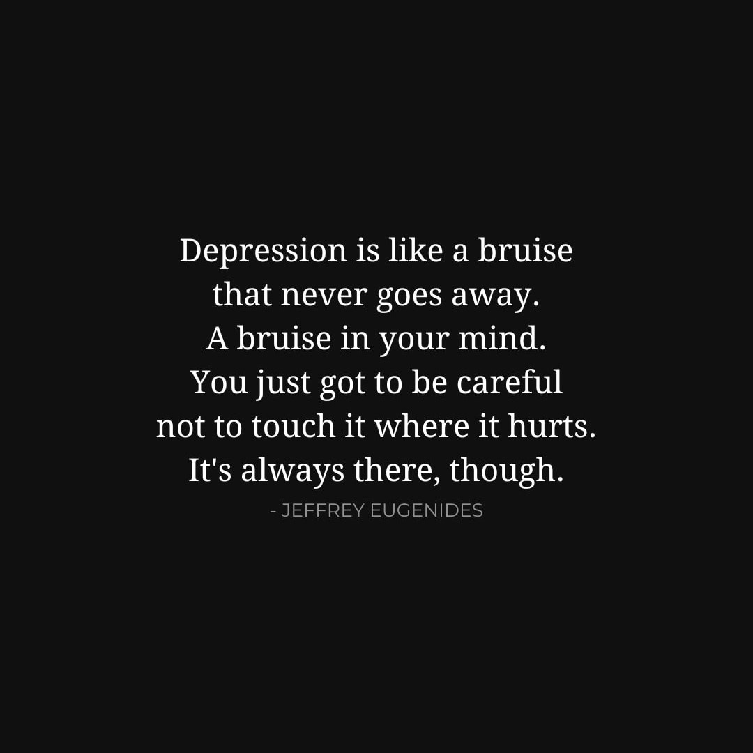 Depression Quotes: Depression is like a bruise that never goes away. A bruise in your mind. You just got to be careful not to touch it where it hurts. It's always there, though. - Jeffrey Eugenides