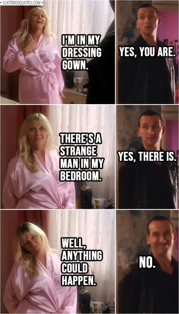 Quote from Doctor Who 1x01 | Jackie Tyler: I'm... I'm in my dressing gown. Doctor: Yes, you are. Jackie Tyler: There's a strange man in my bedroom. Doctor: Yes, there is. Jackie Tyler: Well, anything could happen. Doctor: No.