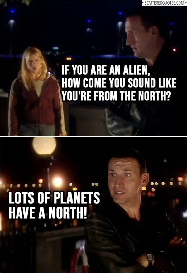 Quote from Doctor Who 1x01 | Rose Tyler: If you are an alien, how come you sound like you're from the north? Doctor: Lots of planets have a north!