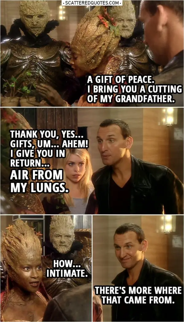 Quote from Doctor Who 1x02 | Jabe: A gift of peace. I bring you a cutting of my grandfather. Doctor: Thank you, yes... Gifts, um... Ahem! I give you in return... air from my lungs. (blows air on her) Jabe: How... intimate. Doctor: There's more where that came from. Jabe: I bet there is.
