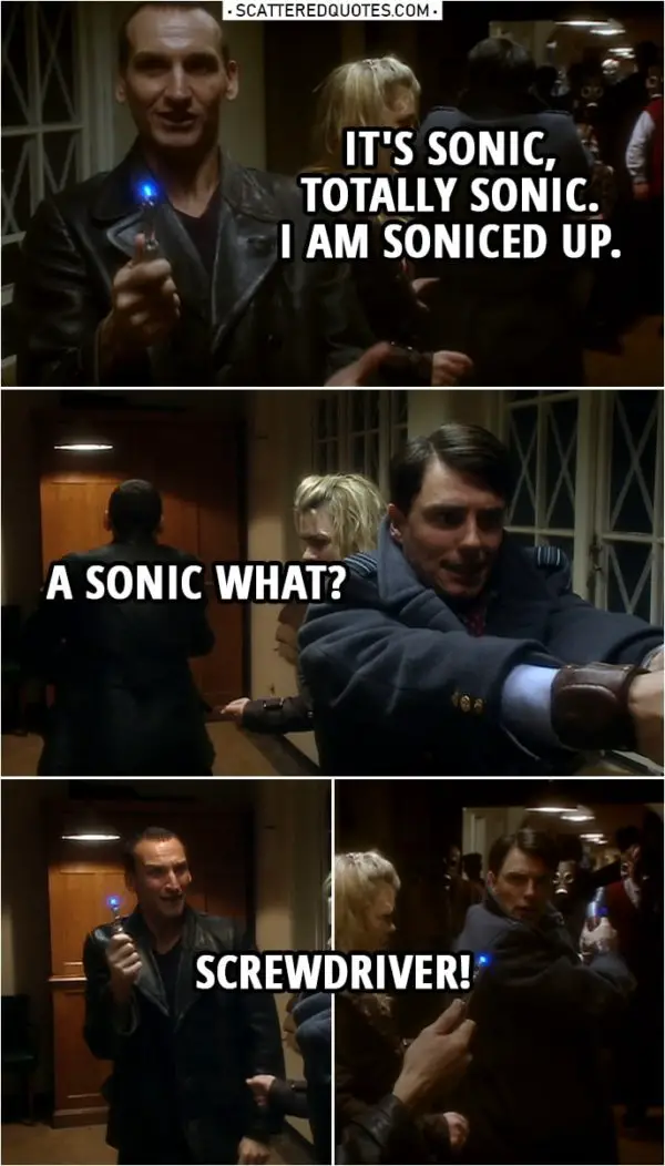 Quote from Doctor Who 1x10 | Jack Harkness: Doc, what you got? Doctor: I've got a sonic... Never mind. Jack Harkness: What? Doctor: It's sonic, okay? Let's leave it at that. Jack Harkness: Disruptor? Cannon? What? Doctor: It's sonic, totally sonic. I am soniced up. Jack Harkness: A sonic what? Doctor: Screwdriver! (Tiny bit later...) Jack Harkness: Who has a sonic screwdriver? Doctor: I do. Jack Harkness: Who looks at a screwdriver and thinks, "Ooh, this could be more sonic?" Doctor: You've never been bored? Never had a long night? Never had a lot of cabinets to put up?