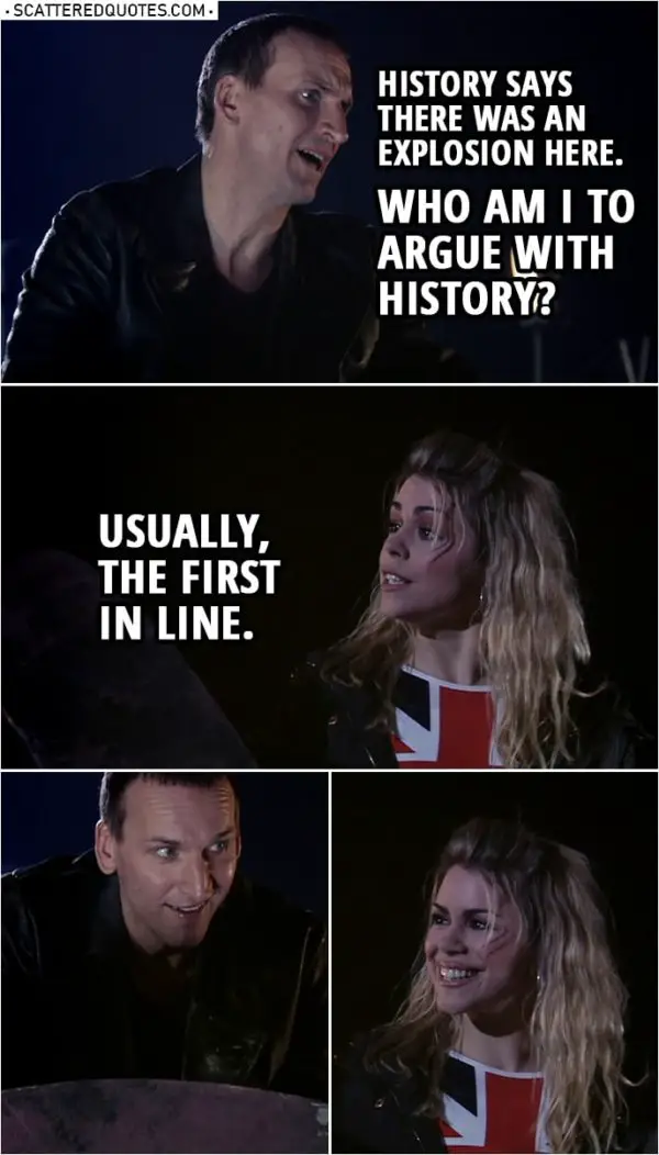 Quote from Doctor Who 1x10 | Doctor: Setting this to self-destruct, soon as everybody's clear. History says there was an explosion here. Who am I to argue with history? Rose Tyler: Usually, the first in line.