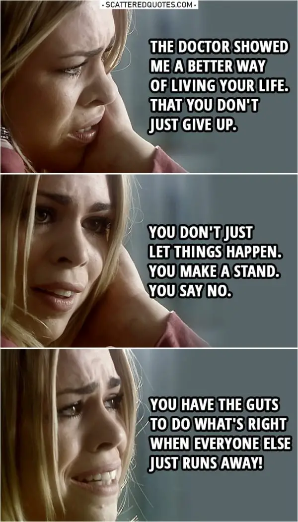 Quote from Doctor Who 1x13 | Rose Tyler: It was a better life. I don't mean all the traveling and... seeing aliens and spaceships and things, that don't matter. The Doctor showed me a better way of living your life. You know he showed you, too. That you don't just give up. You don't just let things happen. You make a stand. You say no. You have the guts to do what's right when everyone else just runs away!