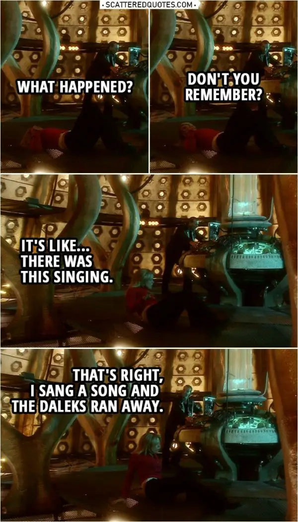 Quote from Doctor Who 1x13 | Rose Tyler: What happened? Doctor: Don't you remember? Rose Tyler: It's like... There was this singing. Doctor: That's right, I sang a song and the Daleks ran away.