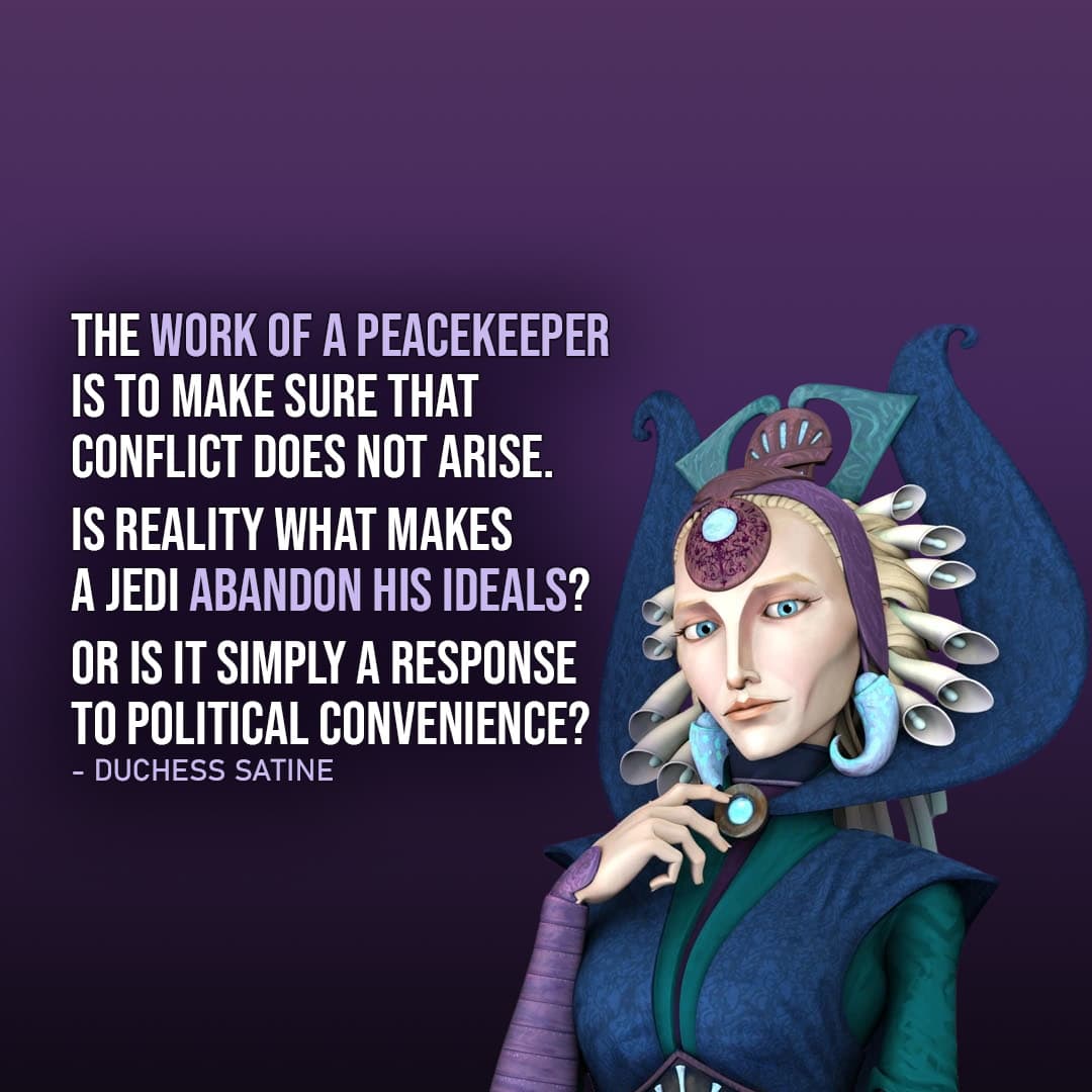 One of the best quotes by Duchess Satine Kryze from the Star Wars Universe | “The work of a peacekeeper is to make sure that conflict does not arise. Is reality what makes a Jedi abandon his ideals? Or is it simply a response to political convenience?” (to Obi-Wan, Star Wars: The Clone Wars – Ep. 2×12)