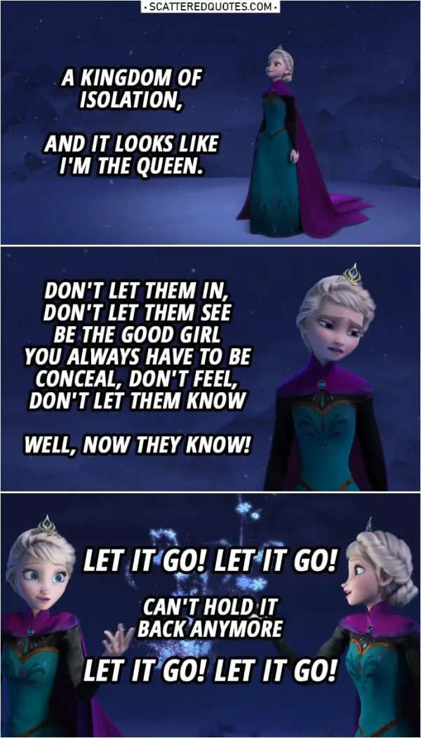 Frozen Quote | Elsa (singing): A kingdom of isolation, And it looks like I'm the queen. ... Don't let them in, don't let them see Be the good girl you always have to be Conceal, don't feel, don't let them know Well, now they know! Let it go! Let it go! Can't hold it back anymore Let it go! Let it go!