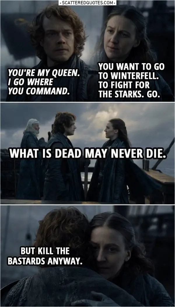 Quote from Game of Thrones 8x01 | Theon Greyjoy: You're my queen. I go where you command. Yara Greyjoy: You want to go to Winterfell. To fight for the Starks. Go. What is dead may never die. Theon Greyjoy: What is dead may never die. Yara Greyjoy: But kill the bastards anyway.