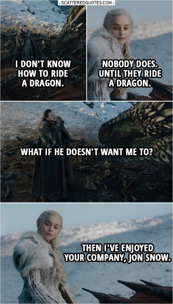 Quote from Game of Thrones 8x01 | Jon Snow: I don't know how to ride a dragon. Daenerys Targaryen: Nobody does. Until they ride a dragon. Jon Snow: What if he doesn't want me to? Daenerys Targaryen: Then I've enjoyed your company, Jon Snow.