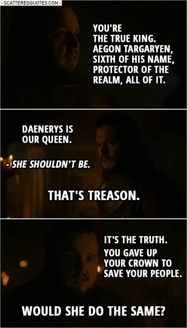 Quote from Game of Thrones 8x01 | Samwell Tarly: You're the true king. Aegon Targaryen, Sixth of His Name, Protector of the Realm, all of it. Jon Snow: Daenerys is our queen. Samwell Tarly: She shouldn't be. Jon Snow: That's treason. Samwell Tarly: It's the truth. You gave up your crown to save your people. Would she do the same?