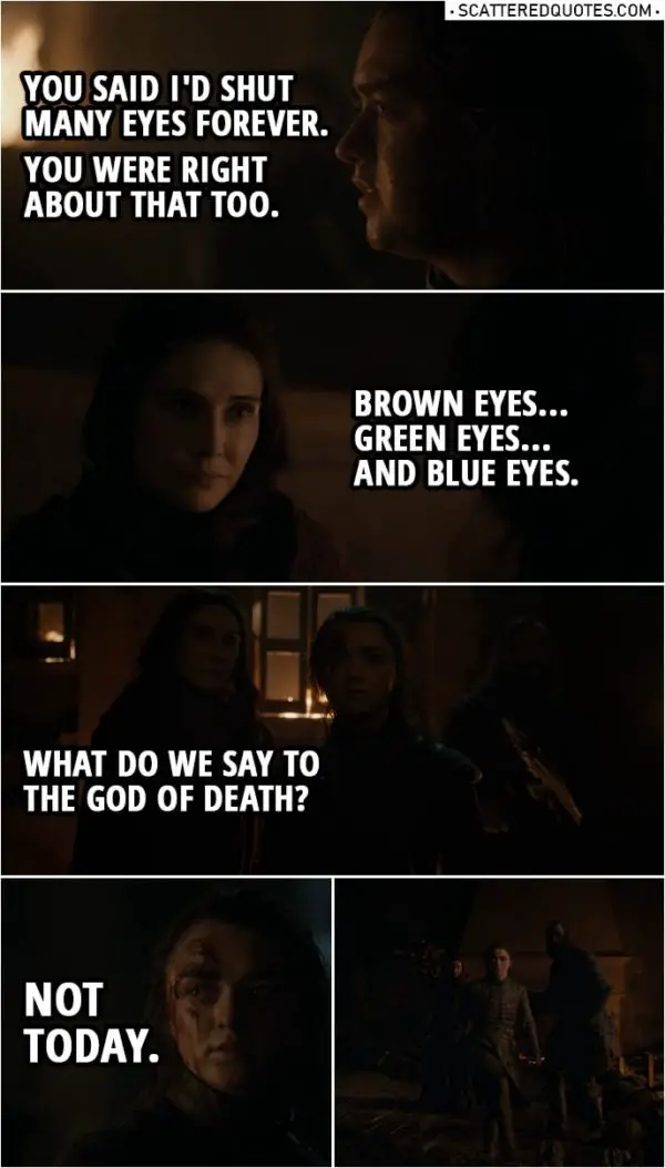 Quote from Game of Thrones 8x03 | Arya Stark: You said I'd shut many eyes forever. You were right about that too. Melisandre: Brown eyes... green eyes... and blue eyes. What do we say to the God of Death? Arya Stark: Not today. (Heroic music starts playing as Arya runs away)