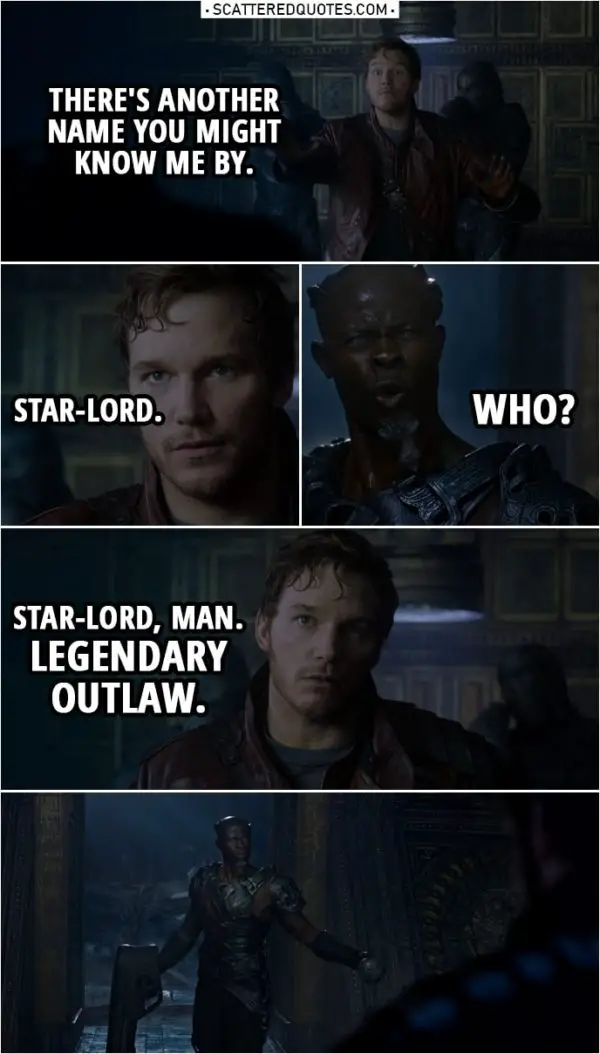 Quote from Guardians of the Galaxy | Peter Quill: There's another name you might know me by. Star-Lord. Korath: Who? Peter Quill: Star-Lord, man. Legendary outlaw.