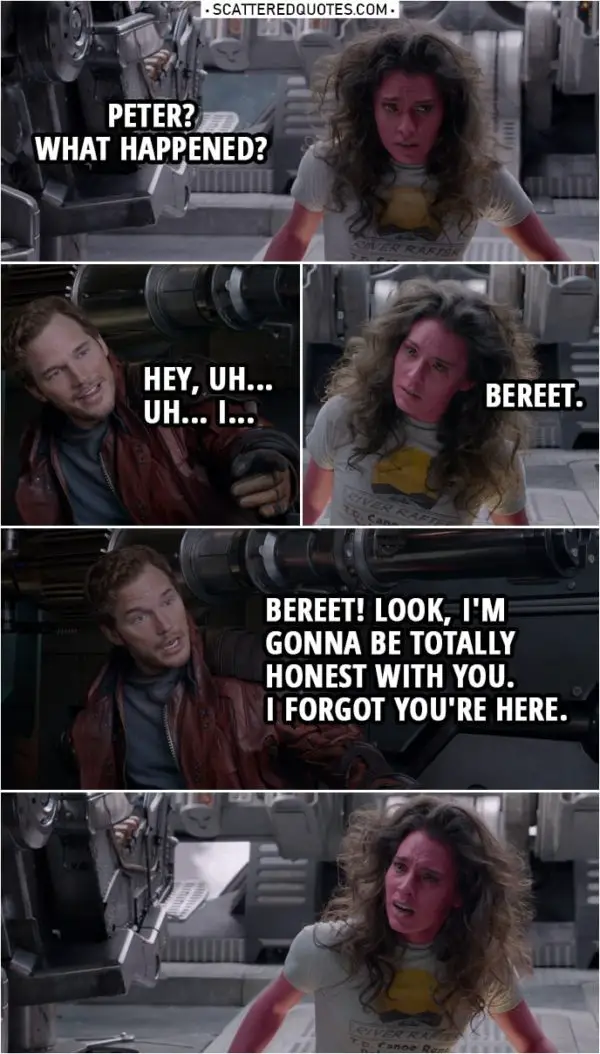Quote from Guardians of the Galaxy | (Peter's ship was going down in circles to the ground, he made it stops just in time...) Bereet: Peter? What happened? Peter Quill: Hey, uh... Uh... I... Bereet: Bereet. Peter Quill: Bereet! Look, I'm gonna be totally honest with you. I forgot you're here.