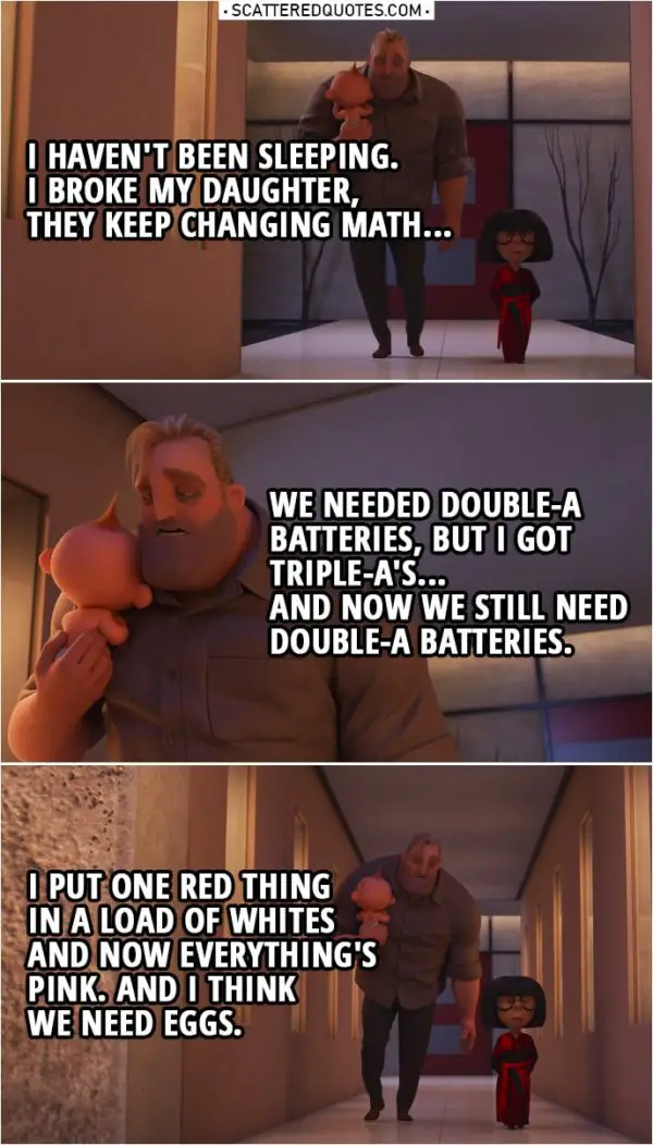 Quote from Incredibles 2 (2018) | Edna Mode: You look ghastly, Robert. Bob Parr: I haven't been sleeping. I broke my daughter, they keep changing math... we needed double-A batteries, but I got triple-A's... and now we still need double-A batteries. I put one red thing in a load of whites and now everything's pink. And I think we need eggs.