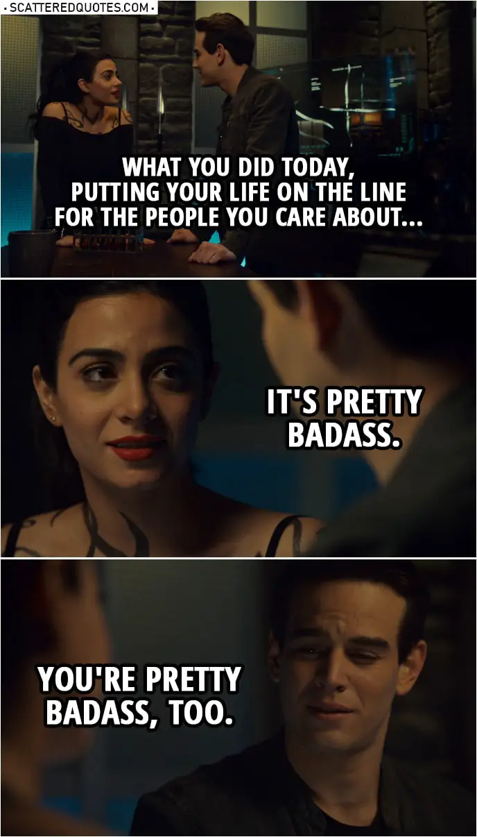 Quote from Shadowhunters 3x17 | Izzy Lightwood: You know, for a second, I was worried you weren't gonna make it out. Simon Lewis: Me, too. But thankfully, I got... I got lucky. Izzy Lightwood: Luck had nothing to do with it. What you did today, putting your life on the line for the people you care about... it's pretty badass. Simon Lewis: You're pretty badass, too.