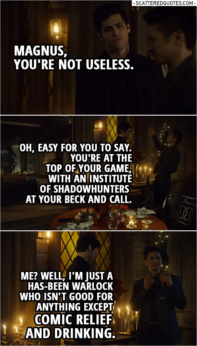 Quote from Shadowhunters 3x17 | Alec Lightwood: Magnus, you're not useless. Magnus Bane: Oh, easy for you to say. You're at the top of your game, with an Institute of Shadowhunters at your beck and call. Me? Well, I'm just a has-been warlock who isn't good for anything except comic relief and drinking.