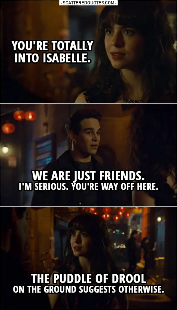 Quote from Shadowhunters 3x18 | Becky Lewis: Now I get it. Simon Lewis: What? Becky Lewis: Why you're "better than fine." You're totally into Isabelle. Simon Lewis: No. No, no, we are just friends. Becky Lewis: Oh, like that's stopped you before. Simon Lewis: Becky, I'm serious. You're way off here. Becky Lewis: The puddle of drool on the ground suggests otherwise. Why don't you make a move? Simon Lewis: Even if I was interested, which I'm not, Isabelle has a type: mysterious, hot, bad boys. She's never gonna see me that way. Becky Lewis: Don't be so sure. I may not be a shadow expert, but I know romance. And there's something between you two.
