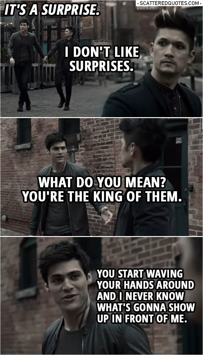 Quote from Shadowhunters 3x19 | Magnus Bane: Where are we going? Alec Lightwood: I told you, it's a surprise. Magnus Bane: I don't like surprises. Alec Lightwood: What do you mean? You're the king of them. You know, you start waving your hands around and I never know what's gonna show up in front of me.