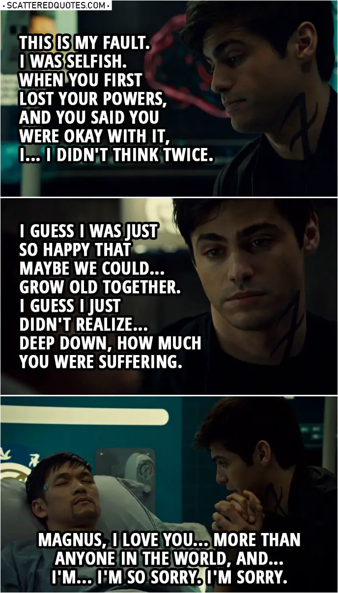 Quote from Shadowhunters 3x16 | Alec Lightwood: Magnus, I... I don't know if you can hear me. This is my fault. I was selfish. When you first lost your powers, and you said you were okay with it, I... I didn't think twice. I guess I was just so happy that maybe we could... grow old together. I guess I just didn't realize... deep down, how much you were suffering. Magnus, I love you... more than anyone in the world, and... I'm... I'm so sorry. I'm sorry.