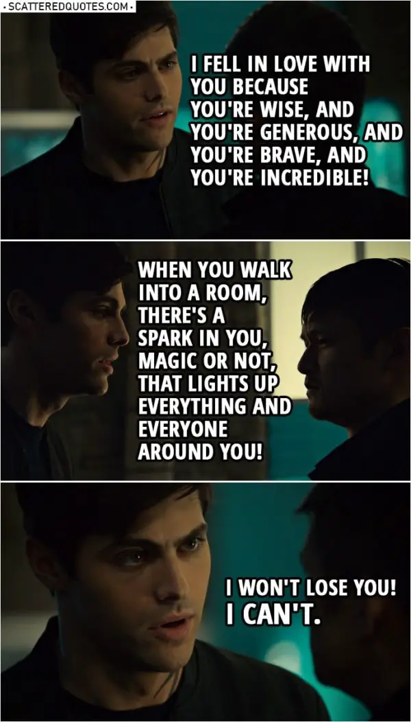 Quote from Shadowhunters 3x16 | Alec Lightwood: I know how important magic is to you, but is it really worth dying for? Magnus, answer me. Magnus Bane: Maybe. Alec Lightwood: How can you even say that? Magnus Bane: I am nothing without my magic. You fell in love with Magnus Bane, High Warlock of Brooklyn. Can you honestly say that you don't feel differently about me? Look at me! Can you honestly say you like this?! Alec Lightwood: Yes! Your powers were incredible. But that's not why I fell in love with you. I fell in love with you because you're wise, and you're generous, and you're brave, and you're incredible! I just... When you walk into a room, there's a spark in you, magic or not, that lights up everything and everyone around you! And... and... hey! I won't lose you! I can't.