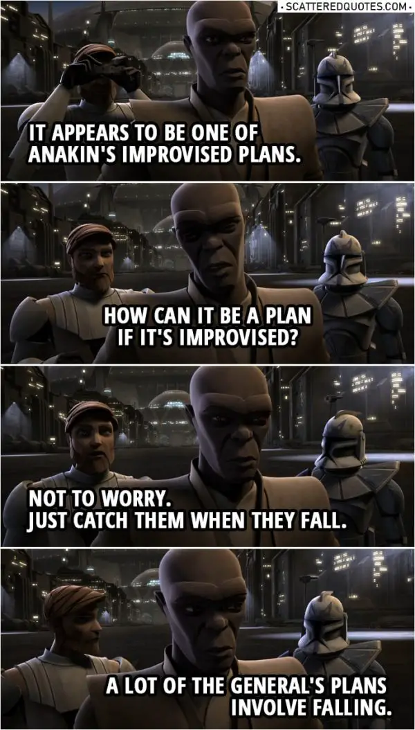 Quote from Star Wars: The Clone Wars 2x19 | Captain Rex: Sir, looks like the General's up to something. Mace Windu: What is Skywalker doing? Obi-Wan Kenobi: It appears to be one of Anakin's improvised plans. Mace Windu: How can it be a plan if it's improvised? Obi-Wan Kenobi: Not to worry. Just catch them when they fall. Captain Rex: A lot of the General's plans involve falling.