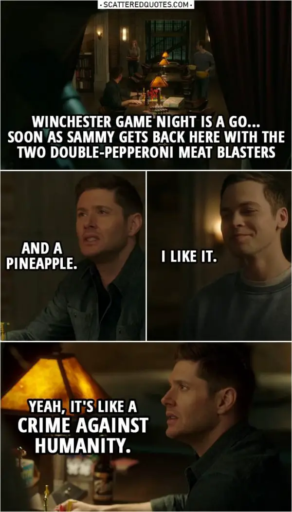 Quote from Supernatural 14x17 | Dean Winchester: Winchester game night is a go... Soon as Sammy gets back here with the two double-pepperoni meat blasters and a pineapple. Jack Kline: I like it. Dean Winchester: Yeah, it's like a crime against humanity.
