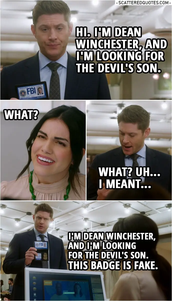 Quote from Supernatural 14x20 | Dean Winchester: Hi. I'm Dean Winchester, and I'm looking for the devil's son. Receptionist: What? Dean Winchester: What? Uh... I meant I'm Dean Winchester, and I'm looking for the devil's son. This badge is fake.