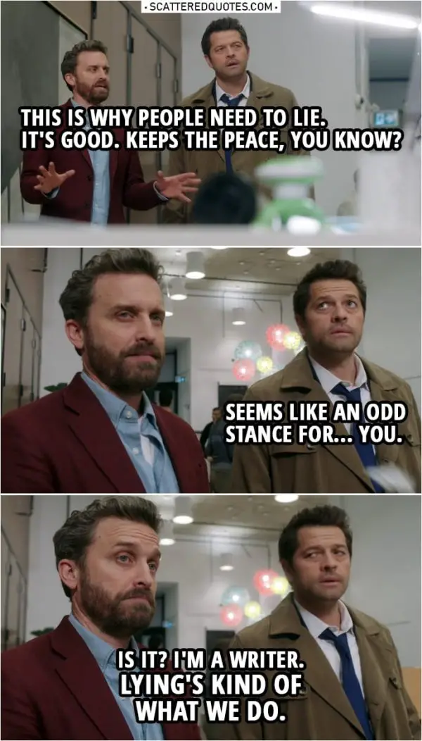 Quote from Supernatural 14x20 | Chuck: You see, this is why people need to lie. It's good. Keeps the peace, you know? Castiel: Seems like an odd stance for...you. Chuck: Is it? I'm a writer. Lying's kind of what we do.