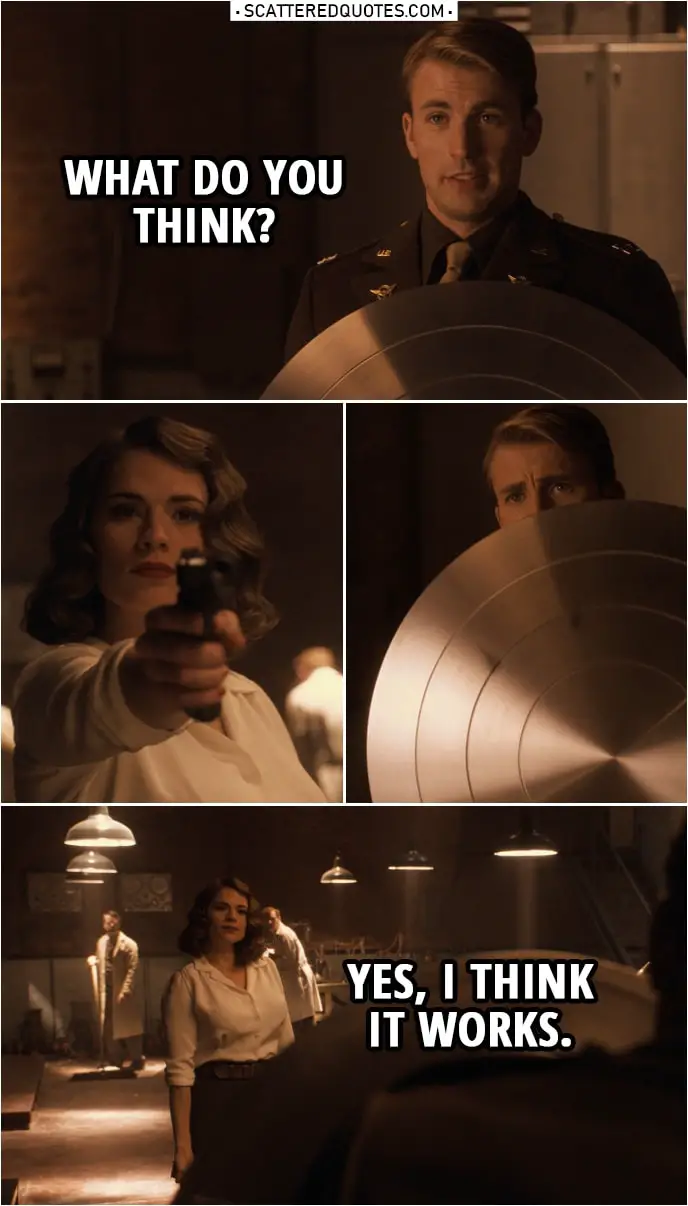 Quote from Captain America: The First Avenger (2011) | Steve Rogers: What do you think? (shows her his new shield) (Peggy shoots at him three times) Peggy Carter: Yes, I think it works.