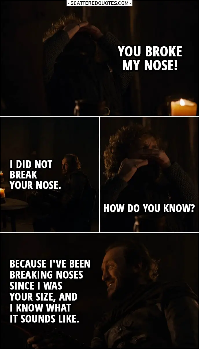 Quote from Game of Thrones 8x04 | (Bronn punches Tyrion, because he wouldn't stay quiet...) Tyrion Lannister: You broke my nose! Bronn: I did not break your nose. Tyrion Lannister: How do you know? Bronn: Because I've been breaking noses since I was your size, and I know what it sounds like.
